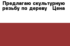 Предлагаю скультурную резьбу по дереву › Цена ­ 10 000 - Свердловская обл. Услуги » Для дома   